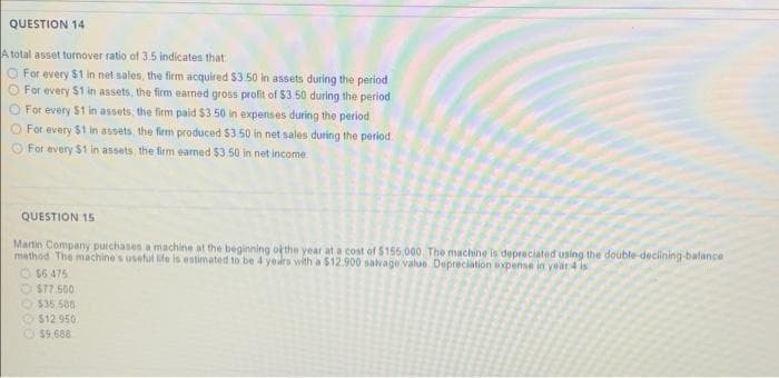 QUESTION 14
A total asset turnover ratio of 3.5 indicates that
O For every $1 in net sales, the firm acquired $3 50 in assets during the period
For every $1 in assets, the firm earned gross profit of $3.50 during the period
For every $1 in assets, the firm paid $3 50 in expenses during the period
For every
$1 in assets, the firm produced $3 50 in net sales during the period
For every $1 in assets, the firm earned $3.50 in net income
QUESTION 15
Martin Company purchases a machine at the beginning ofthe year at a cost of $155,000, The machine is depreciated using the double-declining-balance
method The machine's useful life is estimated to be 4 years with a $12.900 salvage value Depreciation expense in year 4 is
O $6 475
O $77 500
O$35.588
O $12 950.
O$9,688
