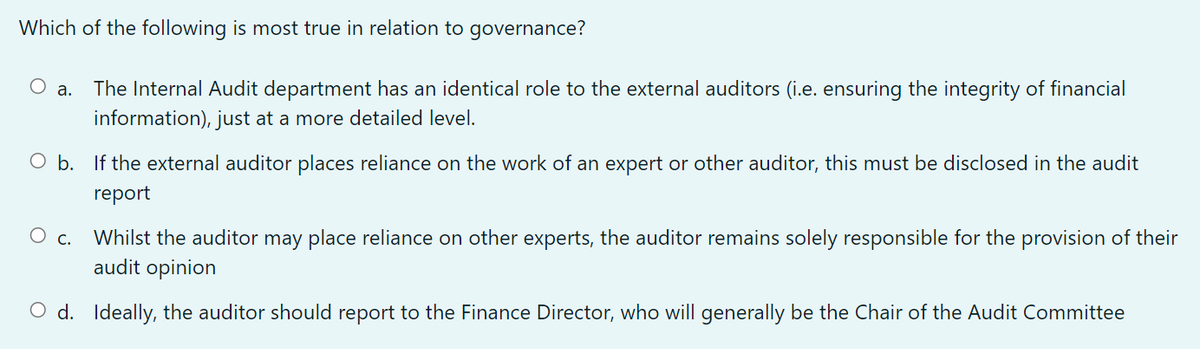 Which of the following is most true in relation to governance?
The Internal Audit department has an identical role to the external auditors (i.e. ensuring the integrity of financial
information), just at a more detailed level.
а.
O b. If the external auditor places reliance on the work of an expert or other auditor, this must be disclosed in the audit
report
Whilst the auditor may place reliance on other experts, the auditor remains solely responsible for the provision of their
audit opinion
С.
O d. Ideally, the auditor should report to the Finance Director, who will generally be the Chair of the Audit Committee
