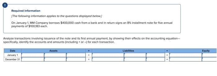 Required information
[The following information applies to the questions displayed below.]
On January 1, MM Company borrows $400,000 cash from a bank and in return signs an 8% installment note for five annual
payments of $100,183 each.
Analyze transactions involving issuance of the note and its first annual payment, by showing their effects on the accounting equation-
specifically, identify the accounts and amounts (including + or -) for each transaction.
Date
Assets
Llabilities
Equity
January 1
December 31
