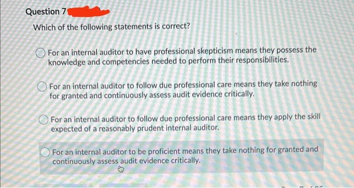 Question 7
Which of the following statements is correct?
For an internal auditor to have professional skepticism means they possess the
knowledge and competencies needed to perform their responsibilities.
For an internal auditor to follow due professional care means they take nothing
for granted and continuously assess audit evidence critically.
For an internal auditor to follow due professional care means they apply the skill
expected of a reasonably prudent internal auditor.
For an internal auditor to be proficient means they take nothing for granted and
continuously assess audit evidence critically.
