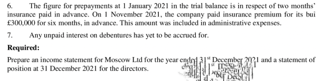 The figure for prepayments at 1 January 2021 in the trial balance is in respect of two months’
insurance paid in advance. On 1 November 2021, the company paid insurance premium for its bui
£300,000 for six months, in advance. This amount was included in administrative expenses.
6.
7.
Any unpaid interest on debentures has yet to be accrued for.
Required:
Prepare an income statement for Moscow Ltd for the year ended 31st December 20?1 and a statement of
position at 31 December 2021 for the directors.
eS Decal
