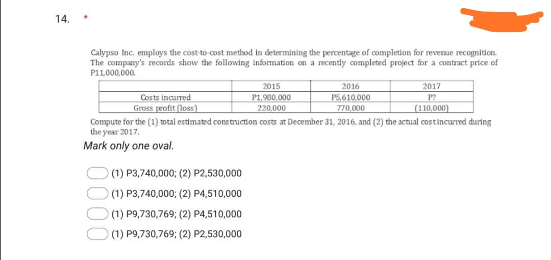 14.
Calypso Inc. employs the cost-to-cost method in determining the percentage of completion for revenue recognition.
The company's records show the following information on a recently completed project for a contract price of
P11,000,000.
2015
2016
2017
Costs incurred
Gross profit (loss)
P1,980,000
P5,610,000
P?
220,000
770,000
(110,000)
Compute for the (1) total estimated construction costs at December 31, 2016, and (2) the actual costincurred during
the year 2017.
Mark only one oval.
(1) P3,740,000; (2) P2,530,000
(1) P3,740,000; (2) P4,510,000
(1) P9,730,769; (2) P4,510,000
(1) P9,730,769; (2) P2,530,000
