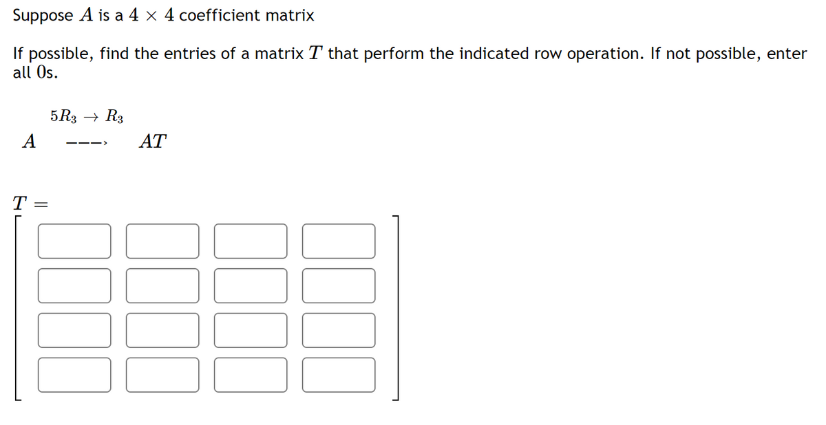 Suppose A is a 4 × 4 coefficient matrix
If possible, find the entries of a matrix T that perform the indicated row operation. If not possible, enter
all Os.
5 R3 → R3
A
AT
T
