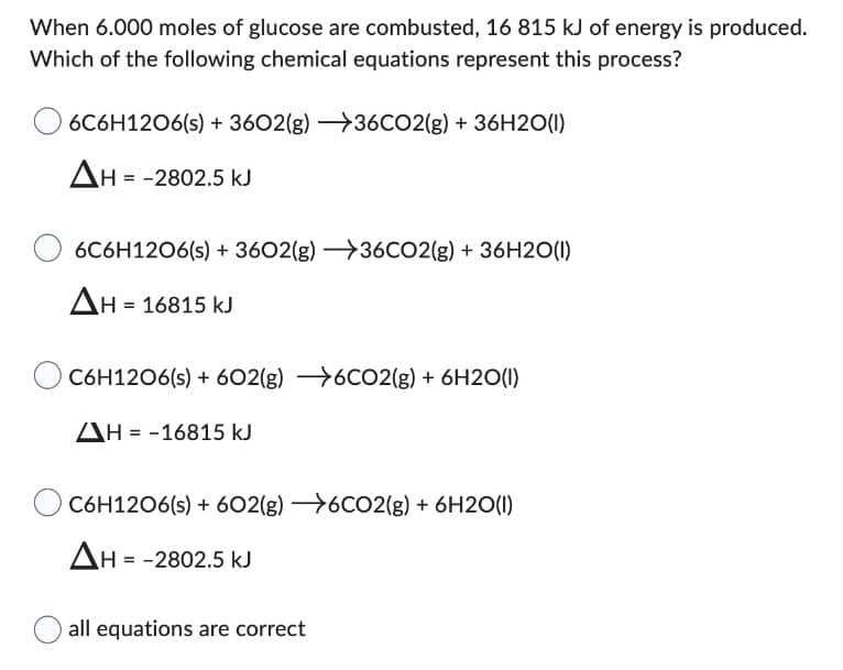 When 6.000 moles of glucose are combusted, 16 815 kJ of energy is produced.
Which of the following chemical equations represent this process?
6C6H12O6(s) + 3602(g) →36CO2(g) + 36H2O(1)
ΔΗ = -2802.5 ΚΙ
6C6H12O6(s) + 3602(g) →36CO2(g) + 36H2O(1)
ΔΗ = 16815 κι
O C6H12O6(s) + 602(g) 6CO2(g) + 6H2O(1)
ΔΗ = -16815 ΚΙ
O C6H12O6(s) + 602(g) →6CO2(g) + 6H2O(1)
ΔΗ = -2802.5 ΚΙ
all equations are correct