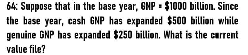 64: Suppose that in the base year, GNP = $1000 billion. Since
the base year, cash GNP has expanded $500 billion while
genuine GNP has expanded $250 billion. What is the current
value file?
