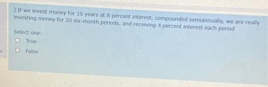 ) If we invest money for 10 years at 8 percent interest, compounded semiannually, we are really
investing money for 20 six-month periods, and receiving 4 percent interest each period
Select one:
O True
O False
