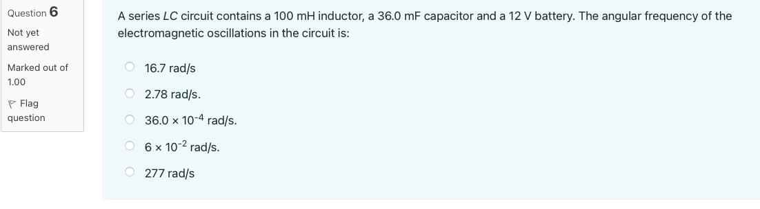 Question 6
Not yet
answered
Marked out of
1.00
Flag
question
A series LC circuit contains a 100 mH inductor, a 36.0 mF capacitor and a 12 V battery. The angular frequency of the
electromagnetic oscillations in the circuit is:
16.7 rad/s
O2.78 rad/s.
O 36.0 x 10-4 rad/s.
O
6 x 10-2 rad/s.
O277 rad/s