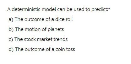 A deterministic model can be used to predict:*
a) The outcome of a dice roll
b) The motion of planets
c) The stock market trends
d) The outcome of a coin toss