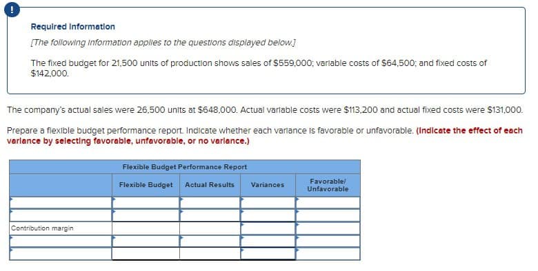 Required Information
[The following Information applies to the questions displayed below.]
The fixed budget for 21,500 units of production shows sales of $559,000; varlable costs of $64,500; and fixed costs of
$142,000.
The company's actual sales were 26,500 units at $648,000. Actual variable costs were $113,200 and actual fixed costs were $131,000.
Prepare a flexible budget performance report. Indicate whether each variance is favorable or unfavorable. (Indicate the effect of each
varlance by selecting favorable, unfavorable, or no variance.)
Contribution margin
Flexible Budget Performance Report
Flexible Budget Actual Results
Variances
Favorable/
Unfavorable