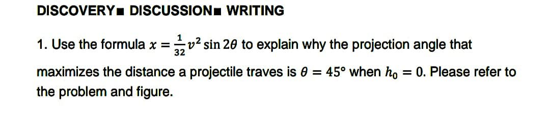 DISCOVERY. DISCUSSION WRITING
1
1. Use the formula x =v² sin 20 to explain why the projection angle that
32
maximizes the distance a projectile traves is 0 = 45° when ho
the problem and figure.
= 0. Please refer to
