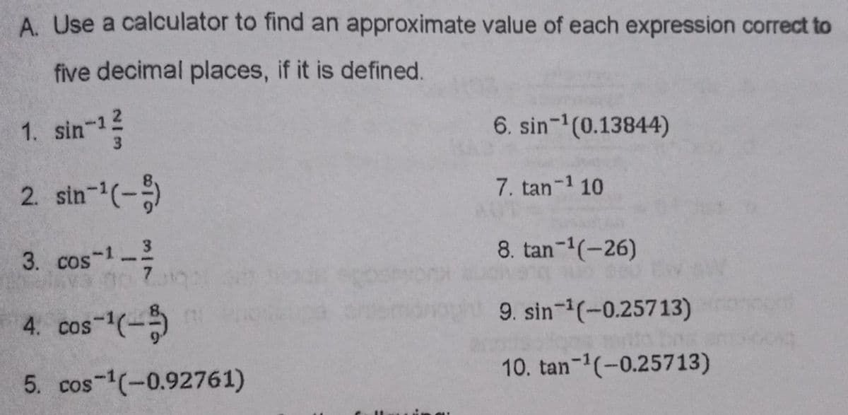 A Use a calculator to find an approximate value of each expression correct to
five decimal places, if it is defined.
1. sin-12
3.
6. sin-1(0.13844)
2. sin-(-)
7. tan-1 10
3. cos-1 3
8. tan-1(-26)
4. cos-(-
9. sin-(-0.25713)
5. cos-1(-0.92761)
10. tan-(-0.25713)
