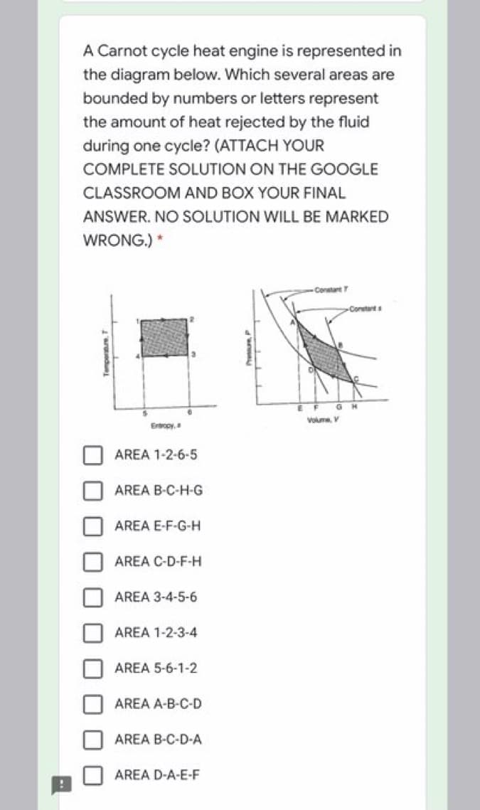 A Carnot cycle heat engine is represented in
the diagram below. Which several areas are
bounded by numbers or letters represent
the amount of heat rejected by the fluid
during one cycle? (ATTACH YOUR
COMPLETE SOLUTION ON THE GOOGLE
CLASSROOM AND BOX YOUR FINAL
ANSWER. NO SOLUTION WILL BE MARKED
WRONG.) *
Conetant
Constant s
Volume V
Ertropy,
AREA 1-2-6-5
AREA B-C-H-G
AREA E-F-G-H
AREA C-D-F-H
AREA 3-4-5-6
AREA 1-2-3-4
AREA 5-6-1-2
AREA A-B-C-D
AREA B-C-D-A
AREA D-A-E-F
