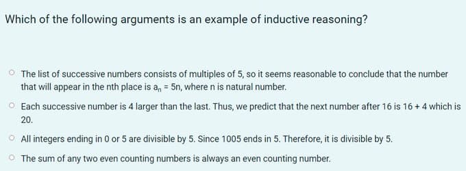 Which of the following arguments is an example of inductive reasoning?
O The list of successive numbers consists of multiples of 5, so it seems reasonable to conclude that the number
that will appear in the nth place is a, = 5n, where n is natural number.
O Each successive number is 4 larger than the last. Thus, we predict that the next number after 16 is 16 + 4 which is
20.
O All integers ending in 0 or 5 are divisible by 5. Since 1005 ends in 5. Therefore, it is divisible by 5.
O The sum of any two even counting numbers is always an even counting number.

