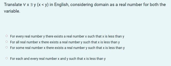 Translate V x 3 y (x < y) in English, considering domain as a real number for both the
variable.
O For every real number y there exists a real number x such that x is less than y
O For all real number x there exists a real number y such that x is less than y
O For some real number x there exists a real number y such that x is less than y
O For each and every real number x and y such that x is less than y

