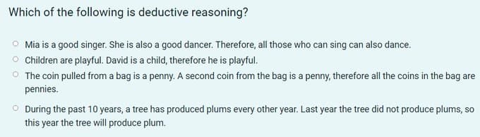 Which of the following is deductive reasoning?
O Mia is a good singer. She is also a good dancer. Therefore, all those who can sing can also dance.
Children are playful. David is a child, therefore he is playful.
O The coin pulled from a bag is a penny. A second coin from the bag is a penny, therefore all the coins in the bag are
pennies.
O During the past 10 years, a tree has produced plums every other year. Last year the tree did not produce plums, so
this year the tree will produce plum.
