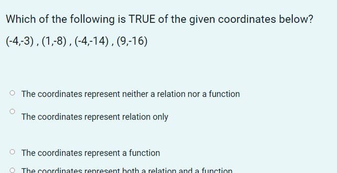 Which of the following is TRUE of the given coordinates below?
(-4,-3), (1,-8), (-4,-14), (9,-16)
O The coordinates represent neither a relation nor a function
The coordinates represent relation only
O The coordinates represent a function
O The coordinates represent both a relation and a function
