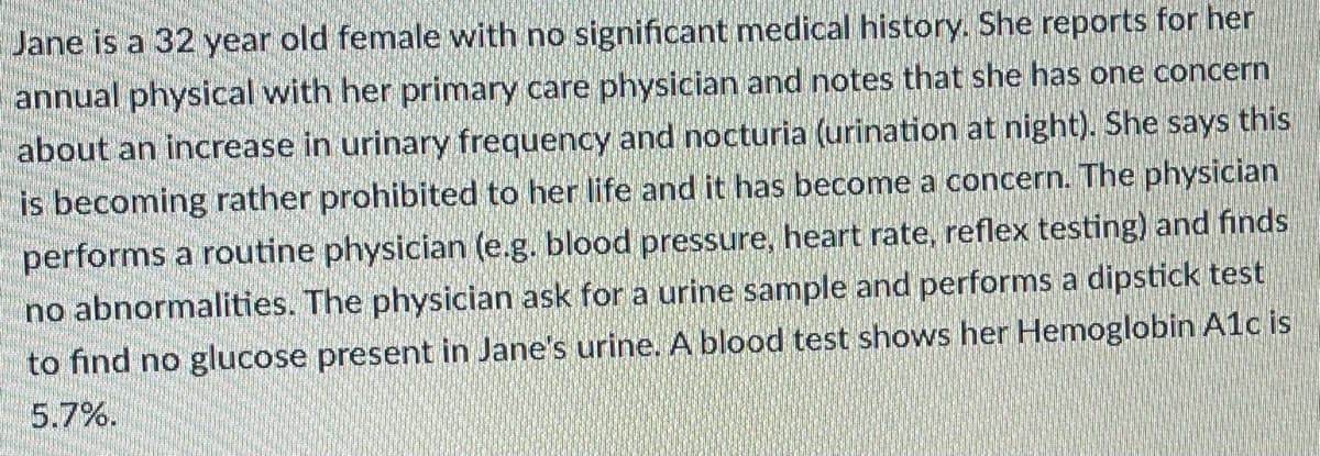 Jane is a 32 year old female with no significant medical history. She reports for her
annual physical with her primary care physician and notes that she has one concern
about an increase in urinary frequency and nocturia (urination at night). She says this
is becoming rather prohibited to her life and it has become a concern. The physician
performs a routine physician (e.g. blood pressure, heart rate, reflex testing) and finds
no abnormalities. The physician ask for a urine sample and performs a dipstick test
to find no glucose present in Jane's urine. A blood test shows her Hemoglobin A1c is
5.7%.
