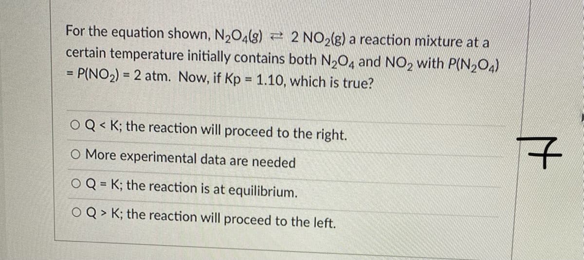 For the equation shown, N2O4(g) 2 2 NO2(g) a reaction mixture at a
certain temperature initially contains both N,0, and NO2 with P(N204)
= P(NO2) = 2 atm. Now, if Kp = 1.10, which is true?
%3D
O Q < K; the reaction will proceed to the right.
O More experimental data are needed
O Q = K; the reaction is at equilibrium.
%3D
O Q > K; the reaction will proceed to the left.
