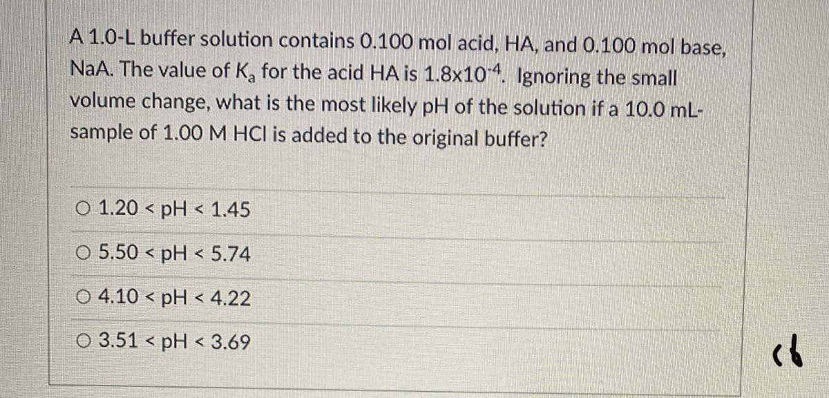 A 1.0-L buffer solution contains 0.100 mol acid, HA, and 0.100 mol base,
NaA. The value of K, for the acid HA is 1.8x104. Ignoring the small
volume change, what is the most likely pH of the solution if a 10.0 mL-
sample of 1.00M HCI is added to the original buffer?
O 1.20 < pH < 1.45
O 5.50 < pH < 5.74
O 4.10 < pH < 4.22
O 3.51 < pH < 3.69
