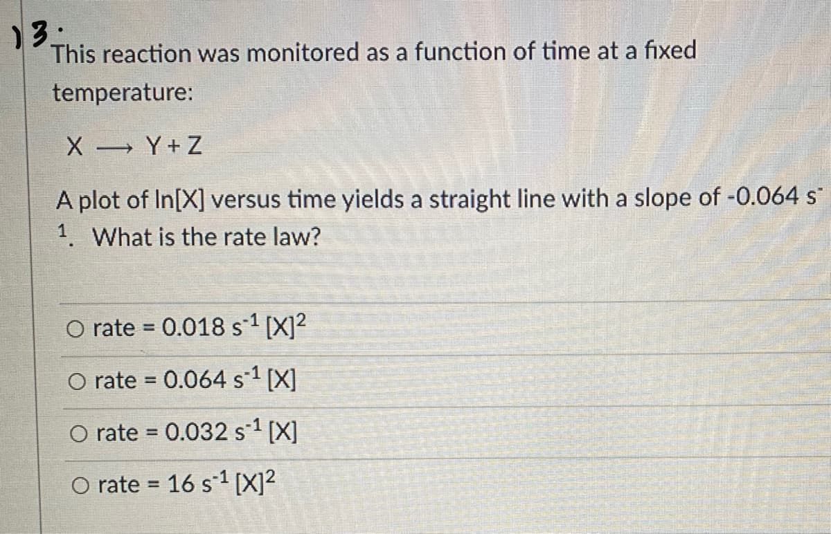 13.
This reaction was monitored as a function of time at a fixed
temperature:
X Y+Z
A plot of In[X] versus time yields a straight line with a slope of -0.064 s
1. What is the rate law?
O rate = 0.018 s-1 [X]2
O rate = 0.064 s-1 [X]
O rate = 0.032 s-1 [X]
%3D
O rate = 16 s1 [X]²
%3D
