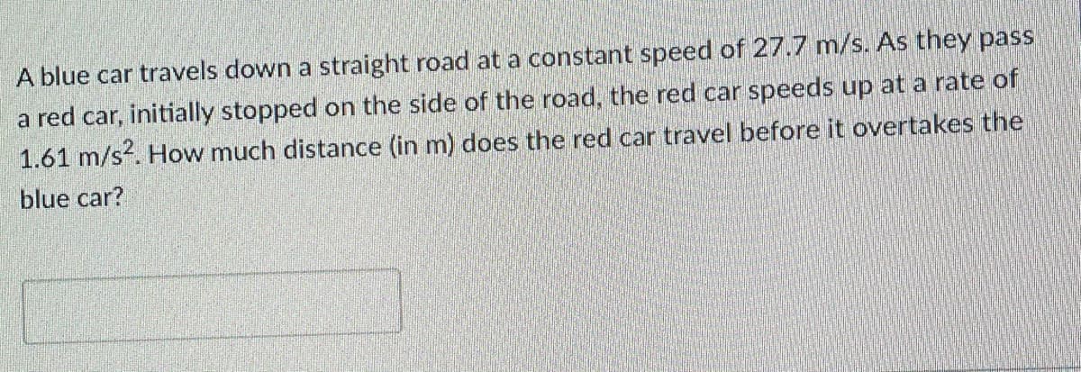 A blue car travels down a straight road at a constant speed of 27.7 m/s. As they pass
a red car, initially stopped on the side of the road, the red car speeds up at a rate of
1.61 m/s?. How much distance (in m) does the red car travel before it overtakes the
blue car?
