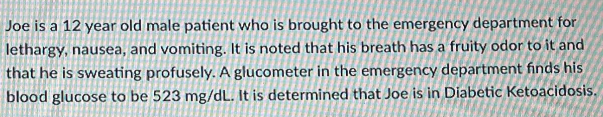 ### Case Study: Diabetic Ketoacidosis in a Pediatric Patient

**Patient Profile:**
- **Age:** 12 years old
- **Gender:** Male

#### Clinical Presentation:
Joe was brought to the emergency department with symptoms of lethargy, nausea, and vomiting. Additional observations included:
- **Breath Odor:** Fruity.
- **Sweating:** Profuse.

#### Diagnostic Findings:
- **Blood Glucose Level:** 523 mg/dL (As measured by a glucometer in the emergency department).

#### Diagnosis:
The clinical presentation and diagnostic findings led to the determination that Joe is experiencing **Diabetic Ketoacidosis (DKA)**.

### Diagram Explanation:
*No graphs or diagrams were present in the image.*

### Educational Discussion:
**Diabetic Ketoacidosis (DKA)**
- **DKA Definition**: A serious complication of diabetes that occurs when your body produces high levels of blood acids called ketones. It results from the body breaking down fat too quickly leading to the accumulation of acids in the bloodstream.
  
- **Symptoms**: Common symptoms include nausea, vomiting, abdominal pain, rapid breathing, a fruity scent to the breath, and confusion.

- **Causes**: Missed insulin doses, infection, or a severe illness can lead to DKA. It is more common in patients with Type 1 diabetes.

- **Diagnosis**: DKA is diagnosed through blood tests indicating high blood sugar levels, ketones in the blood, and acidosis (acid in the blood).

- **Treatment**: Immediate medical treatment is critical and may include intravenous fluids, electrolytes (such as sodium, potassium), and insulin therapy to correct high blood sugar levels.

### Conclusion:
Diabetic Ketoacidosis is a life-threatening but manageable condition with prompt and appropriate care. Awareness of symptoms and early diagnosis is crucial for effective treatment and prevention of severe outcomes.