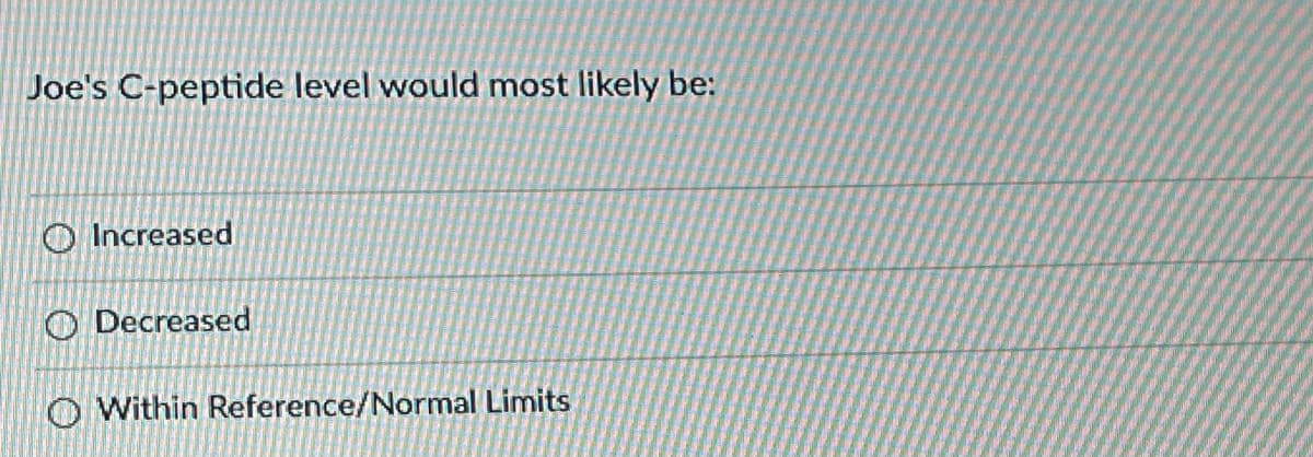 **Question: Joe's C-peptide level would most likely be:**

- ( ) Increased
- ( ) Decreased
- ( ) Within Reference/Normal Limits

This question presents three multiple-choice options regarding the likely levels of Joe's C-peptide. 

C-peptide is a substance made in the pancreas, along with insulin. It is often measured to understand how much insulin is being produced by the body. The options suggest different potential scenarios for Joe's C-peptide levels:

1. **Increased**: This indicates a higher-than-normal production of insulin, possibly pointing to conditions like insulinoma or other endocrine disorders.
2. **Decreased**: This signifies a lower-than-normal production of insulin, which might be seen in conditions such as type 1 diabetes or severe type 2 diabetes where beta-cell function is impaired.
3. **Within Reference/Normal Limits**: This indicates that Joe's C-peptide levels are within the expected range for a healthy individual, meaning that insulin production is normal.

This question can be used in educational content to assess understanding of pancreatic function and conditions affecting insulin production.