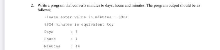 2. Write a program that converts minutes to days, hours and minutes. The program output should be as
follows;
Please enter value in minutes : 8924
8924 minutes is equivalent to;
Days
: 6
Hours
: 4
Minutes
: 44
