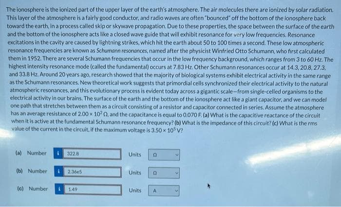 The ionosphere is the ionized part of the upper layer of the earth's atmosphere. The air molecules there are ionized by solar radiation.
This layer of the atmosphere is a fairly good conductor, and radio waves are often "bounced" off the bottom of the ionosphere back
toward the earth, in a process called skip or skywave propagation. Due to these properties, the space between the surface of the earth
and the bottom of the ionosphere acts like a closed wave guide that will exhibit resonance for very low frequencies. Resonance
excitations in the cavity are caused by lightning strikes, which hit the earth about 50 to 100 times a second. These low atmospheric
resonance frequencies are known as Schumann resonances, named after the physicist Winfried Otto Schumann, who first calculated
them in 1952. There are several Schumann frequencies that occur in the low frequency background, which ranges from 3 to 60 Hz. The
highest intensity resonance mode (called the fundamental) occurs at 7.83 Hz. Other Schumann resonances occur at 14.3, 20.8, 27.3.
and 33.8 Hz. Around 20 years ago, research showed that the majority of biological systems exhibit electrical activity in the same range
as the Schumann resonances. New theoretical work suggests that primordial cells synchronized their electrical activity to the natural
atmospheric resonances, and this evolutionary process is evident today across a gigantic scale-from single-celled organisms to the
electrical activity in our brains. The surface of the earth and the bottom of the ionosphere act like a giant capacitor, and we can model
one path that stretches between them as a circuit consisting of a resistor and capacitor connected in series. Assume the atmosphere
has an average resistance of 2.00 x 1020, and the capacitance is equal to 0.070 F. (a) What is the capacitive reactance of the circuit
when it is active at the fundamental Schumann resonance frequency? (b) What is the impedance of this circuit? (c) What is the rms
value of the current in the circuit, if the maximum voltage is 3.50 × 105 V?
(a) Number
(b) Number
322.8
2.36e5
(c) Number i 1.49
Units D
Units
Units
0
A