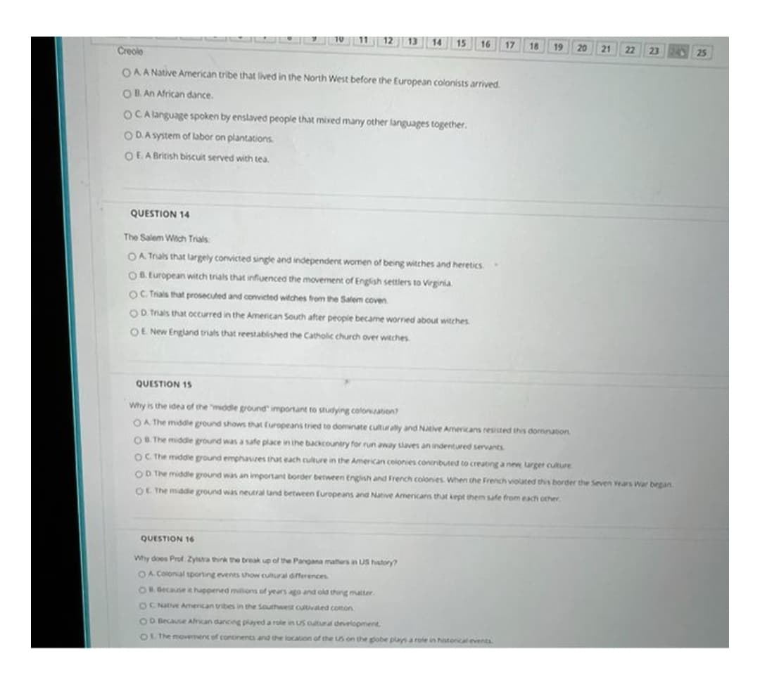 15
16 17
18
19
20 21
22
25
Creole
OAA Native American tribe that lived in the North West before the European colonists arrived.
OB An African dance.
OCA language spoken by enslaved people that mixed many other languages together.
ODA System of labor on plantations.
OEA British biscuit served with tea.
QUESTION 14
The Salem Witch Trials
OA Trals that largely convicted single and independent women of being witches and heretics
OB. European witch trials that infiuenced the movement of Engish settlers to Virginia
OC. Trials that prosecuted and convicted witches from the Salem coven
OD Trals that occurred in the American South after people became worried about witches
OE New England trials that reestablished the Catholic church over witches
QUESTION 15
Why is the idea of the middle ground" important to studying colonation
OA The middle ground shows that furopeans tried to dominate culturally and Natve Americans resisted this dornnation.
OR The middie ground was a safe place in the bckcountry for run away slaves an indentured servants
OC The middie ground emphasres that each culture in the American colonies contnbuted to creating a new larger culture
OD The middle ground was an important border between Engish and French colonies When the French violated this border the Seven vears War began
OL The midde ground was neutral and between Europeans and Native Armericars that kept hem safe from each other
QUESTION 16
Why does Prof Zysra ink the break up of the Pangana mathers in US hstory
OA Colonal sponting events show cutural differences
OR Because it happened miions of years ago and old thing matter
OC Nve Amencan vibes in the Southwest cultvated comon
1OMecause Afncan dancing played a role in US cuitural development
OL The movement of contonents and the location of the us on the gobe plas a role in hstoncal events
