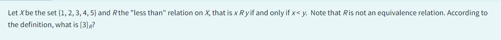 Let X be the set {1, 2, 3, 4, 5} and Rthe "less than" relation on X, that is x Ryif and only if x<y. Note that Ris not an equivalence relation. According to
the definition, what is [3] R?