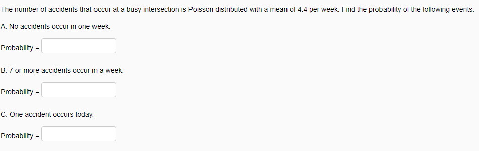 The number of accidents that occur at a busy intersection is Poisson distributed with a mean of 4.4 per week. Find the probability of the following events.
A. No accidents occur in one week.
Probability =
B. 7 or more accidents occur in a week.
Probability =
C. One accident occurs today.
Probability =