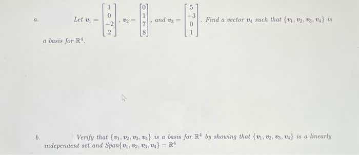 Let vi =
and v =
Find o vector va such that {v), v, , v)is
a.
a basis for R.
Verify that {vi vz. Dy, va} 1s a basis for R' by showing that (vr. v2, v3, Va} 15 a linearly
ndependent set and Span{ vi, vz, v4, ts} = R'
%3D
