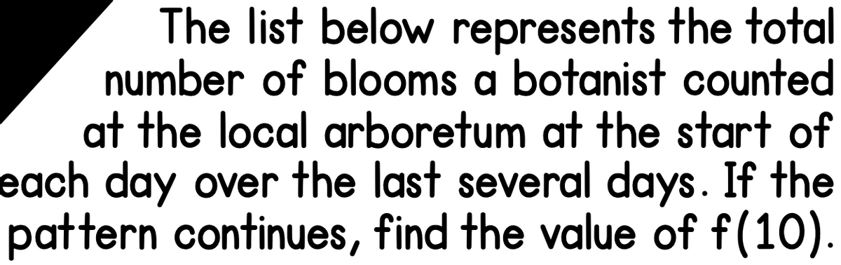 The list below represents the total
number of blooms a botanist counted
at the local arboretum at the start of
each day over the last several days. If the
pattern continues, find the value of f(10).
