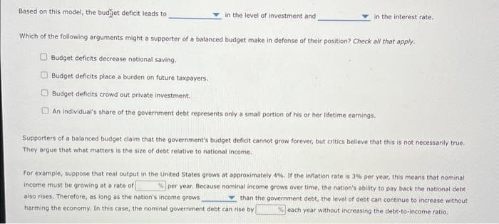 Based on this model, the budget deficit leads to
Which of the following arguments might a supporter of a balanced budget make in defense of their position? Check all that apply.
Budget deficits decrease national saving.
Budget deficits place a burden on future taxpayers.
in the level of investment and
in the interest rate.
Budget deficits crowd out private investment.
An individual's share of the government debt represents only a small portion of his or her lifetime earnings.
Supporters of a balanced budget claim that the government's budget deficit cannot grow forever, but critics believe that this is not necessarily true.
They argue that what matters is the size of debt relative to national income.
For example, suppose that real output in the United States grows at approximately 4%. If the inflation rate is 3% per year, this means that nominal.
income must be growing at a rate of % per year. Because nominal income grows over time, the nation's ability to pay back the national debt i
also rises. Therefore, as long as the nation's income grows
than the government debt, the level of debt can continue to increase without
harming the economy. In this case, the nominal government debt can rise by % each year without increasing the debt-to-income ratio,