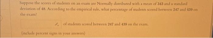 Suppose the scores of students on an exam are Normally distributed with a mean of 343 and a standard
deviation of 48. According to the empirical rule, what percentage of students scored between 247 and 439 on
the exam?
of students scored between 247 and 439 on the exam.
(include percent signs in your answers)