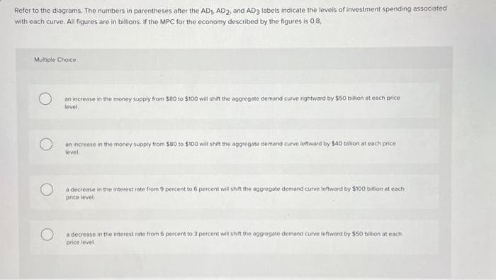 Refer to the diagrams. The numbers in parentheses after the AD₁, AD2, and AD3 labels indicate the levels of investment spending associated
with each curve. All figures are in billions. If the MPC for the economy described by the figures is 0.8,
Multiple Choice
an increase in the money supply from $80 to $100 will shift the aggregate demand curve rightward by $50 billion at each price
level.
an increase in the money supply from $80 to $100 will shift the aggregate demand curve leftward by $40 billion at each price
level.
a decrease in the interest rate from 9 percent to 6 percent will shift the aggregate demand curve leftward by $100 billion at each
price level.
a decrease in the interest rate from 6 percent to 3 percent will shift the aggregate demand curve leftward by $50 billion at each
price level