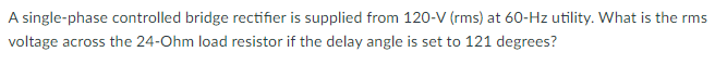 A single-phase controlled bridge rectifier is supplied from 120-V (rms) at 60-Hz utility. What is the rms
voltage across the 24-Ohm load resistor if the delay angle is set to 121 degrees?