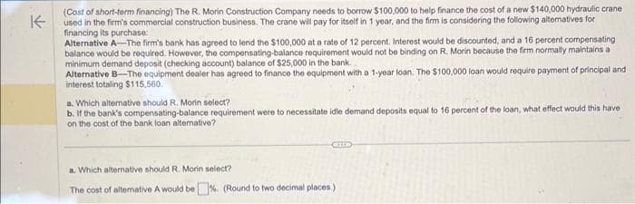 K
(Cost of short-term financing) The R. Morin Construction Company needs to borrow $100,000 to help finance the cost of a new $140,000 hydraulic crane
used in the firm's commercial construction business. The crane will pay for itself in 1 year, and the firm is considering the following alternatives for
financing its purchase:
Alternative A-The firm's bank has agreed to lend the $100,000 at a rate of 12 percent. Interest would be discounted, and a 16 percent compensating
balance would be required. However, the compensating-balance requirement would not be binding on R. Morin because the firm normally maintains a
minimum demand deposit (checking account) balance of $25,000 in the bank.
Alternative B-The equipment dealer has agreed to finance the equipment with a 1-year loan. The $100,000 loan would require payment of principal and
interest totaling $115,560.
a. Which alternative should R. Morin select?
b. If the bank's compensating-balance requirement were to necessitate idle demand deposits equal to 16 percent of the loan, what effect would this have
on the cost of the bank loan alternative?
a. Which alternative should R. Morin select?
The cost of alternative A would be%. (Round to two decimal places.)