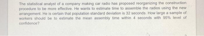 The statistical analyst of a company making car radio has proposed reorganizing the construction
procedure to be more effective. He wants to estimate time to assemble the radios using the new
arrangement. He is certain that population standard deviation is 32 seconds. How large a sample of
workers should be to estimate the mean assembly time within 4 seconds with 95% level of
confidence?