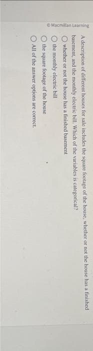 O Macmillan Learning
A description of different houses for sale includes the square footage of the house, whether or not the house has a finished
basement, and the monthly electric bill. Which of the variables is categorical?
whether or not the house has a finished basement
the monthly electric bill
the square footage of the house.
All of the answer options are correct.