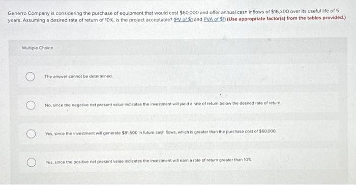 Generro Company is considering the purchase of equipment that would cost $60,000 and offer annual cash inflows of $16,300 over its useful life of 5
years. Assuming a desired rate of return of 10%, is the project acceptable? (PV of $1 and PVA of $1) (Use appropriate factor(s) from the tables provided.)
Multiple Choice
The answer cannot be determined.
No, since the negative net present value indicates the investment will yield a rate of return below the desired rate of return.
Yes, since the investment will generate $81,500 in future cash flows, which is greater than the purchase cost of $60,000
Yes, since the positive net present valse indicates the investment will eam a rate of return greater than 10%.