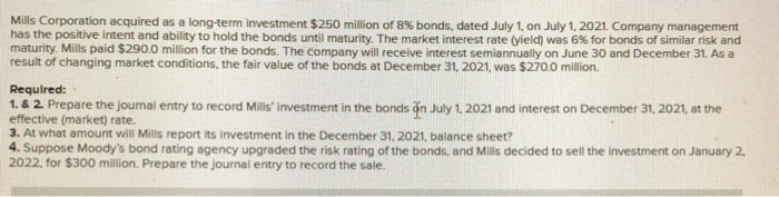 Mills Corporation acquired as a long-term investment $250 million of 8% bonds, dated July 1, on July 1, 2021. Company management
has the positive intent and ability to hold the bonds until maturity. The market interest rate (yield) was 6% for bonds of similar risk and
maturity. Mills paid $290.0 million for the bonds. The company will receive interest semiannually on June 30 and December 31. As a
result of changing market conditions, the fair value of the bonds at December 31, 2021, was $270.0 million.
Required:
1. & 2. Prepare the journal entry to record Mills' investment in the bonds on July 1, 2021 and interest on December 31, 2021, at the
effective (market) rate.
3. At what amount will Mills report its investment in the December 31, 2021, balance sheet?
4. Suppose Moody's bond rating agency upgraded the risk rating of the bonds, and Mills decided to sell the investment on January 2,
2022, for $300 million. Prepare the journal entry to record the sale.