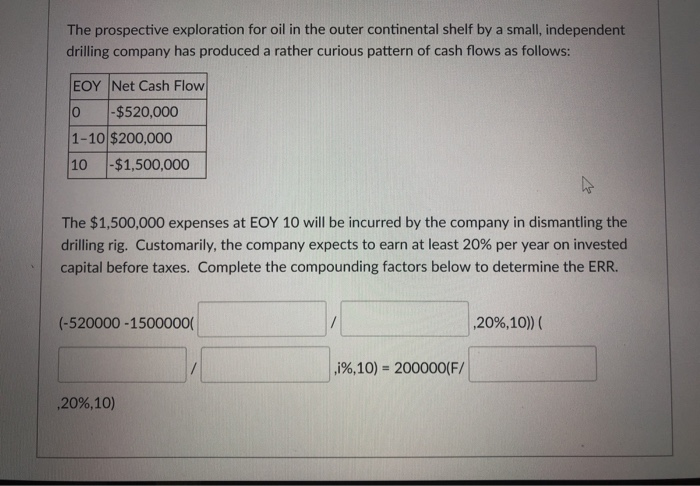 The prospective exploration for oil in the outer continental shelf by a small, independent
drilling company has produced a rather curious pattern of cash flows as follows:
EOY Net Cash Flow
-$520,000
1-10 $200,000
10 -$1,500,000
The $1,500,000 expenses at EOY 10 will be incurred by the company in dismantling the
drilling rig. Customarily, the company expects to earn at least 20% per year on invested
capital before taxes. Complete the compounding factors below to determine the ERR.
(-520000-1500000(
,20%, 10)
,i%, 10) = 200000(F/
,20%,10)) (