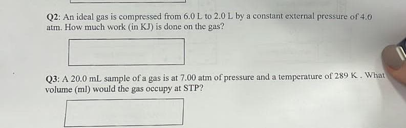 Q2: An ideal gas is compressed from 6.0 L to 2.0 L by a constant external pressure of 4.0
atm. How much work (in KJ) is done on the gas?
Q3: A 20.0 mL sample of a gas is at 7.00 atm of pressure and a temperature of 289 K. What
volume (ml) would the gas occupy at STP?