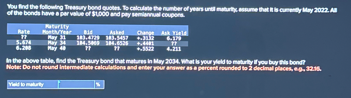 You find the following Treasury bond quotes. To calculate the number of years until maturity, assume that it is currently May 2022. All
of the bonds have a par value of $1,000 and pay semiannual coupons.
Rate
??
5.674
6.208
Maturity
Month/Year
Bid
May 31
103.4729
May 34
May 40
104.5069
??
Asked
103.5457
104.6526
??
Change Ask Yield
+.3132
+.4401
+.5522
6.179
??
4.211
In the above table, find the Treasury bond that matures in May 2034. What is your yield to maturity if you buy this bond?
Note: Do not round intermediate calculations and enter your answer as a percent rounded to 2 decimal places, e.g., 32.16.
Yield to maturity
%