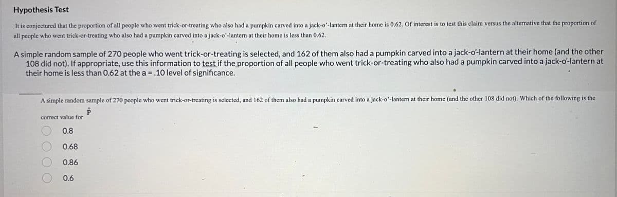 **Hypothesis Test**

It is conjectured that the proportion of all people who went trick-or-treating who also had a pumpkin carved into a jack-o’-lantern at their home is 0.62. Of interest is to test this claim versus the alternative that the proportion of all people who went trick-or-treating who also had a pumpkin carved into a jack-o’-lantern at their home is less than 0.62.

A simple random sample of 270 people who went trick-or-treating is selected, and 162 of them also had a pumpkin carved into a jack-o’-lantern at their home (and the other 108 did not). If appropriate, use this information to test if the proportion of all people who went trick-or-treating who also had a pumpkin carved into a jack-o’-lantern at their home is less than 0.62 at the α = .10 level of significance.

---

A simple random sample of 270 people who went trick-or-treating is selected, and 162 of them also had a pumpkin carved into a jack-o’-lantern at their home (and the other 108 did not). Which of the following is the correct value for \(\hat{p}\)?

- 0.8
- 0.68
- 0.86
- 0.6