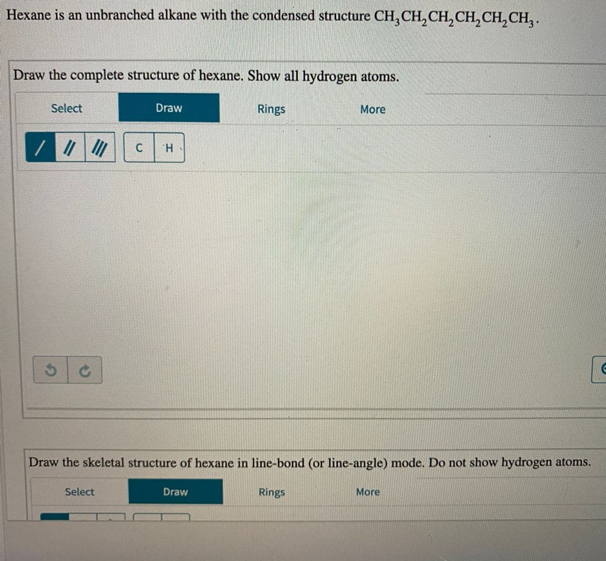 Hexane is an unbranched alkane with the condensed structure CH, CH,CH,CH, CH, CH, .
Draw the complete structure of hexane. Show all hydrogen atoms.
Select
Draw
Rings
More
//
Draw the skeletal structure of hexane in line-bond (or line-angle) mode. Do not show hydrogen atoms.
Draw
Rings
More
Select
C.
