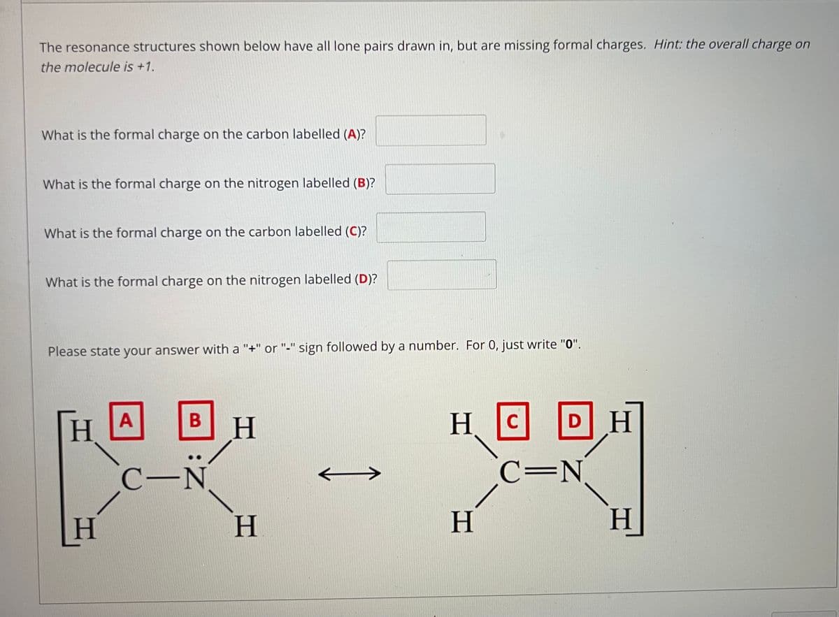 The resonance structures shown below have all lone pairs drawn in, but are missing formal charges. Hint: the overall charge on
the molecule is +1.
What is the formal charge on the carbon labelled (A)?
What is the formal charge on the nitrogen labelled (B)?
What is the formal charge on the carbon labelled (C)?
What is the formal charge on the nitrogen labelled (D)?
Please state your answer with a "+" or "-" sign followed by a number. For 0, just write "0".
HC
DH
A
B
H.
C-N
C=N.
H.
H.
H.
H
