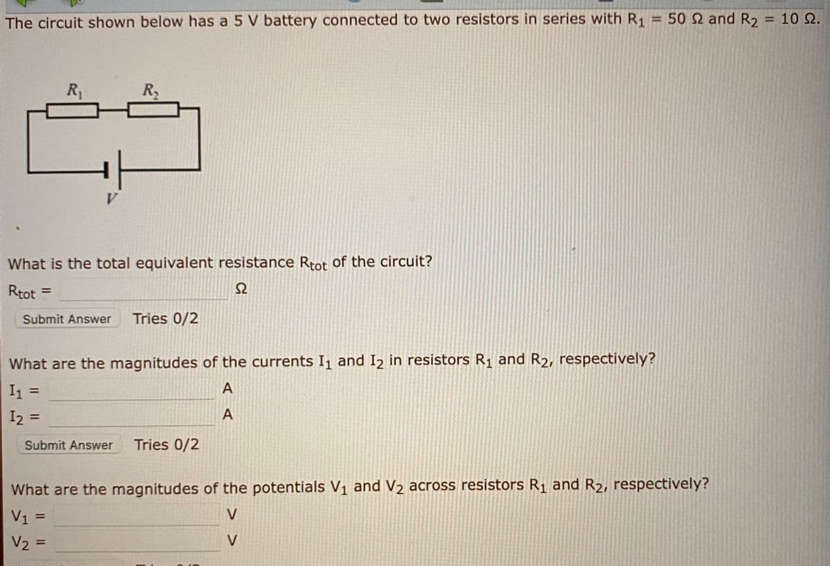 The circuit shown below has a 5 V battery connected to two resistors in series with R1
50 2 and R2
10 Ω.
%D
%3D
R1
R
V
What is the total equivalent resistance Rtot of the circuit?
Rtot =
%3D
Submit Answer
Tries 0/2
What are the magnitudes of the currents I and I2 in resistors R1 and R2, respectively?
%3D
I2 =
%3D
Submit Answer
Tries 0/2
What are the magnitudes of the potentials V1 and V2 across resistors R1 and R2, respectively?
V1 =
V
V2 =
V
%3D
A,
